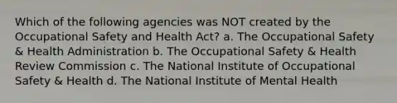 Which of the following agencies was NOT created by the Occupational Safety and Health Act? a. The Occupational Safety & Health Administration b. The Occupational Safety & Health Review Commission c. The National Institute of Occupational Safety & Health d. The National Institute of Mental Health