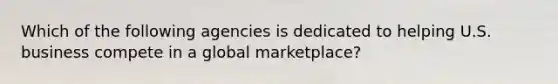 Which of the following agencies is dedicated to helping U.S. business compete in a global marketplace?