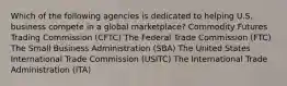 Which of the following agencies is dedicated to helping U.S. business compete in a global marketplace? Commodity Futures Trading Commission (CFTC) The Federal Trade Commission (FTC) The Small Business Administration (SBA) The United States International Trade Commission (USITC) The International Trade Administration (ITA)