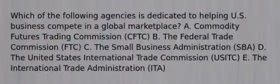 Which of the following agencies is dedicated to helping U.S. business compete in a global marketplace? A. Commodity Futures Trading Commission (CFTC) B. The Federal Trade Commission (FTC) C. The Small Business Administration (SBA) D. The United States International Trade Commission (USITC) E. The International Trade Administration (ITA)