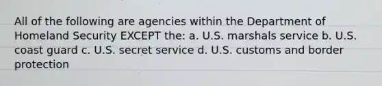 All of the following are agencies within the Department of Homeland Security EXCEPT the: a. U.S. marshals service b. U.S. coast guard c. U.S. secret service d. U.S. customs and border protection