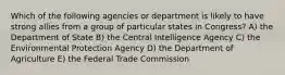 Which of the following agencies or department is likely to have strong allies from a group of particular states in Congress? A) the Department of State B) the Central Intelligence Agency C) the Environmental Protection Agency D) the Department of Agriculture E) the Federal Trade Commission