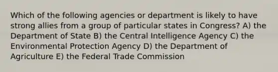 Which of the following agencies or department is likely to have strong allies from a group of particular states in Congress? A) the Department of State B) the Central Intelligence Agency C) the Environmental Protection Agency D) the Department of Agriculture E) the Federal Trade Commission