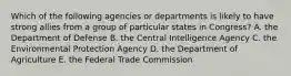 Which of the following agencies or departments is likely to have strong allies from a group of particular states in Congress? A. the Department of Defense B. the Central Intelligence Agency C. the Environmental Protection Agency D. the Department of Agriculture E. the Federal Trade Commission