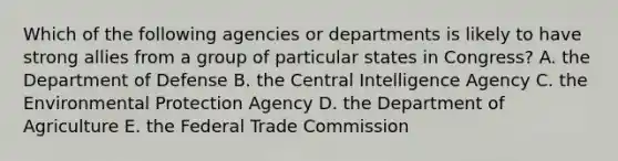 Which of the following agencies or departments is likely to have strong allies from a group of particular states in Congress? A. the Department of Defense B. the Central Intelligence Agency C. the Environmental Protection Agency D. the Department of Agriculture E. the Federal Trade Commission