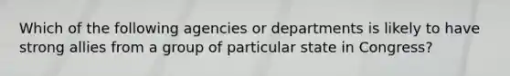 Which of the following agencies or departments is likely to have strong allies from a group of particular state in Congress?