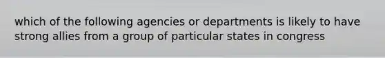 which of the following agencies or departments is likely to have strong allies from a group of particular states in congress