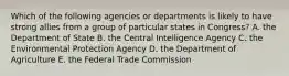 Which of the following agencies or departments is likely to have strong allies from a group of particular states in Congress? A. the Department of State B. the Central Intelligence Agency C. the Environmental Protection Agency D. the Department of Agriculture E. the Federal Trade Commission