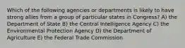 Which of the following agencies or departments is likely to have strong allies from a group of particular states in Congress? A) the Department of State B) the Central Intelligence Agency C) the Environmental Protection Agency D) the Department of Agriculture E) the Federal Trade Commission