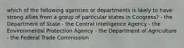 which of the following agencies or departments is likely to have strong allies from a group of particular states in Congress? - the Department of State - the Central Intelligence Agency - the Environmental Protection Agency - the Department of Agriculture - the Federal Trade Commission