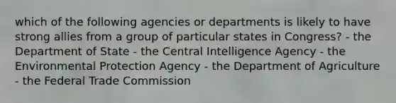 which of the following agencies or departments is likely to have strong allies from a group of particular states in Congress? - the Department of State - the Central Intelligence Agency - the Environmental Protection Agency - the Department of Agriculture - the Federal Trade Commission