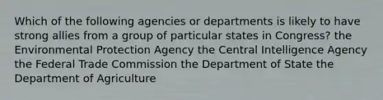 Which of the following agencies or departments is likely to have strong allies from a group of particular states in Congress? the Environmental Protection Agency the Central Intelligence Agency the Federal Trade Commission the Department of State the Department of Agriculture