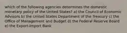 which of the following agencies determines the domestic monetary policy of the United States? a) the Council of Economic Advisors b) the United States Department of the Treasury c) the Office of Management and Budget d) the Federal Reserve Board e) the Export-Import Bank