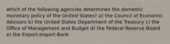 which of the following agencies determines the domestic monetary policy of the United States? a) the Council of Economic Advisors b) the United States Department of the Treasury c) the Office of Management and Budget d) the Federal Reserve Board e) the Export-Import Bank