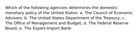 Which of the following agencies determines the domestic monetary policy of the United States: a. The Council of Economic Advisors; b. The United States Department of the Treasury; c. The Office of Management and Budget; d. The Federal Reserve Board; e. The Export-Import Bank: