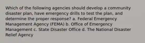 Which of the following agencies should develop a community disaster plan, have emergency drills to test the plan, and determine the proper response? a. Federal Emergency Management Agency (FEMA) b. Office of Emergency Management c. State Disaster Office d. The National Disaster Relief Agency