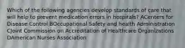 Which of the following agencies develop standards of care that will help to prevent medication errors in hospitals? ACenters for Disease Control BOccupational Safety and health Administration CJoint Commission on Accreditation of Healthcare Organizations DAmerican Nurses Association