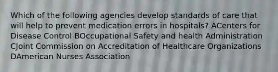 Which of the following agencies develop standards of care that will help to prevent medication errors in hospitals? ACenters for Disease Control BOccupational Safety and health Administration CJoint Commission on Accreditation of Healthcare Organizations DAmerican Nurses Association