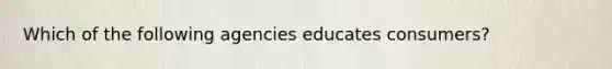 Which of the following agencies educates consumers?