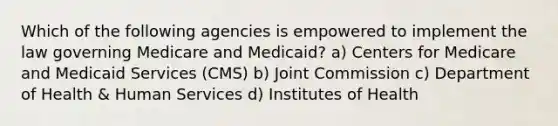 Which of the following agencies is empowered to implement the law governing Medicare and Medicaid? a) Centers for Medicare and Medicaid Services (CMS) b) Joint Commission c) Department of Health & Human Services d) Institutes of Health