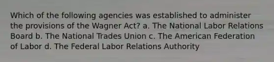 Which of the following agencies was established to administer the provisions of the Wagner Act? a. The National Labor Relations Board b. The National Trades Union c. The American Federation of Labor d. The Federal Labor Relations Authority