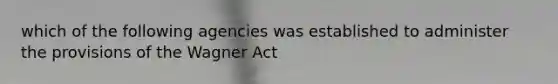 which of the following agencies was established to administer the provisions of the Wagner Act