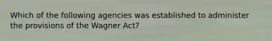 Which of the following agencies was established to administer the provisions of the Wagner Act?