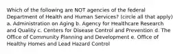 Which of the following are NOT agencies of the federal Department of Health and Human Services? (circle all that apply) a. Administration on Aging b. Agency for Healthcare Research and Quality c. Centers for Disease Control and Prevention d. The Office of Community Planning and Development e. Office of Healthy Homes and Lead Hazard Control