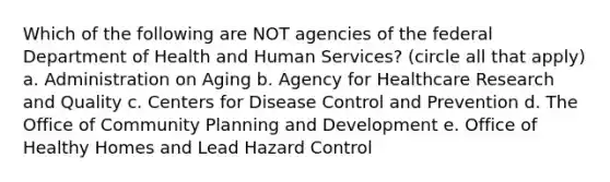 Which of the following are NOT agencies of the federal Department of Health and Human Services? (circle all that apply) a. Administration on Aging b. Agency for Healthcare Research and Quality c. Centers for Disease Control and Prevention d. The Office of Community Planning and Development e. Office of Healthy Homes and Lead Hazard Control