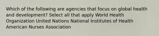 Which of the following are agencies that focus on global health and development? Select all that apply World Health Organization United Nations National Institutes of Health American Nurses Association