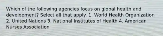 Which of the following agencies focus on global health and development? Select all that apply. 1. World Health Organization 2. United Nations 3. National Institutes of Health 4. American Nurses Association