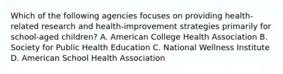 Which of the following agencies focuses on providing health-related research and health-improvement strategies primarily for school-aged children? A. American College Health Association B. Society for Public Health Education C. National Wellness Institute D. American School Health Association