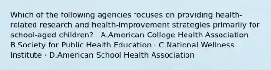 Which of the following agencies focuses on providing health-related research and health-improvement strategies primarily for school-aged children? · A.American College Health Association · B.Society for Public Health Education · C.National Wellness Institute · D.American School Health Association