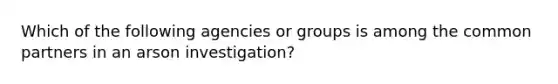 Which of the following agencies or groups is among the common partners in an arson investigation?​