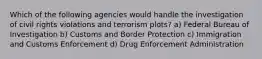 Which of the following agencies would handle the investigation of civil rights violations and terrorism plots? a) Federal Bureau of Investigation b) Customs and Border Protection c) Immigration and Customs Enforcement d) Drug Enforcement Administration