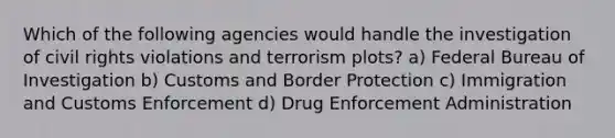 Which of the following agencies would handle the investigation of civil rights violations and terrorism plots? a) Federal Bureau of Investigation b) Customs and Border Protection c) Immigration and Customs Enforcement d) Drug Enforcement Administration