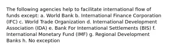 The following agencies help to facilitate international flow of funds except: a. World Bank b. International Finance Corporation (IFC) c. World Trade Organization d. International Development Association (IDA) e. Bank For International Settlements (BIS) f. International Monetary Fund (IMF) g. Regional Development Banks h. No exception