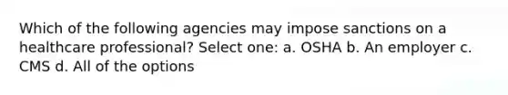 Which of the following agencies may impose sanctions on a healthcare professional? Select one: a. OSHA b. An employer c. CMS d. All of the options