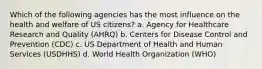 Which of the following agencies has the most influence on the health and welfare of US citizens? a. Agency for Healthcare Research and Quality (AHRQ) b. Centers for Disease Control and Prevention (CDC) c. US Department of Health and Human Services (USDHHS) d. World Health Organization (WHO)