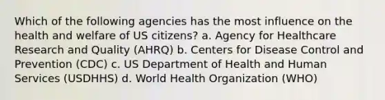 Which of the following agencies has the most influence on the health and welfare of US citizens? a. Agency for Healthcare Research and Quality (AHRQ) b. Centers for Disease Control and Prevention (CDC) c. US Department of Health and Human Services (USDHHS) d. World Health Organization (WHO)