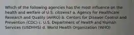 Which of the following agencies has the most influence on the health and welfare of U.S. citizens? a. Agency for Healthcare Research and Quality (AHRQ) b. Centers for Disease Control and Prevention (CDC) c. U.S. Department of Health and Human Services (USDHHS) d. World Health Organization (WHO)