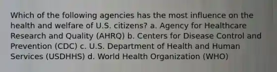 Which of the following agencies has the most influence on the health and welfare of U.S. citizens? a. Agency for Healthcare Research and Quality (AHRQ) b. Centers for Disease Control and Prevention (CDC) c. U.S. Department of Health and Human Services (USDHHS) d. World Health Organization (WHO)