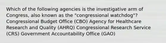 Which of the following agencies is the investigative arm of Congress, also known as the "congressional watchdog"? Congressional Budget Office (CBO) Agency for Healthcare Research and Quality (AHRQ) Congressional Research Service (CRS) Government Accountability Office (GAO)