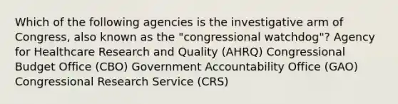 Which of the following agencies is the investigative arm of Congress, also known as the "congressional watchdog"? Agency for Healthcare Research and Quality (AHRQ) Congressional Budget Office (CBO) Government Accountability Office (GAO) Congressional Research Service (CRS)