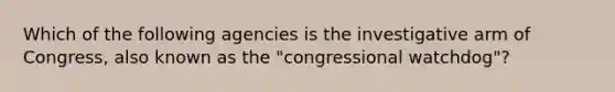 Which of the following agencies is the investigative arm of Congress, also known as the "congressional watchdog"?