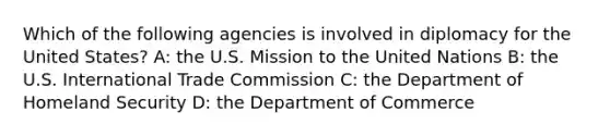 Which of the following agencies is involved in diplomacy for the United States? A: the U.S. Mission to the United Nations B: the U.S. International Trade Commission C: the Department of Homeland Security D: the Department of Commerce