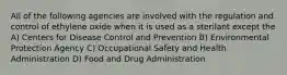 All of the following agencies are involved with the regulation and control of ethylene oxide when it is used as a sterilant except the A) Centers for Disease Control and Prevention B) Environmental Protection Agency C) Occupational Safety and Health Administration D) Food and Drug Administration