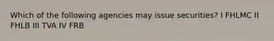 Which of the following agencies may issue securities? I FHLMC II FHLB III TVA IV FRB