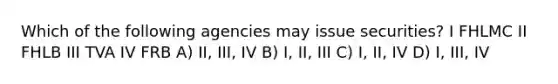 Which of the following agencies may issue securities? I FHLMC II FHLB III TVA IV FRB A) II, III, IV B) I, II, III C) I, II, IV D) I, III, IV