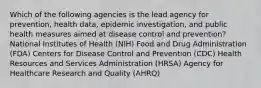 Which of the following agencies is the lead agency for prevention, health data, epidemic investigation, and public health measures aimed at disease control and prevention? National Institutes of Health (NIH) Food and Drug Administration (FDA) Centers for Disease Control and Prevention (CDC) Health Resources and Services Administration (HRSA) Agency for Healthcare Research and Quality (AHRQ)